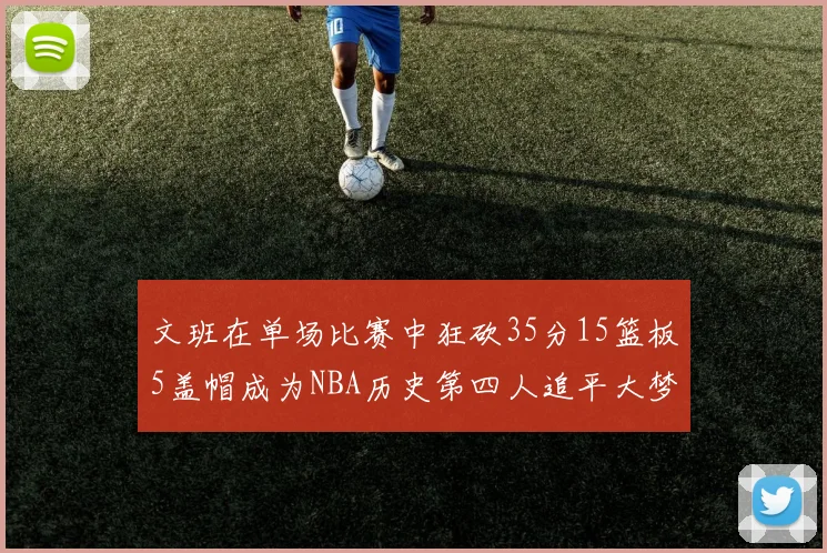 文班在单场比赛中狂砍35分15篮板5盖帽成为NBA历史第四人追平大梦鲨鱼天勾