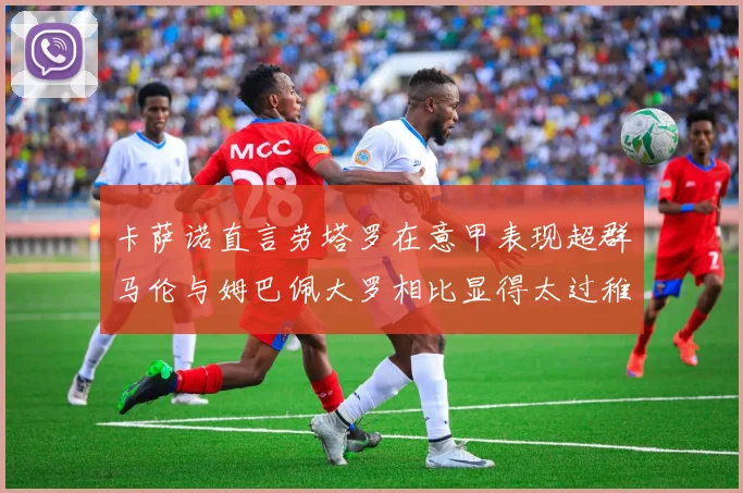 卡萨诺直言劳塔罗在意甲表现超群马伦与姆巴佩大罗相比显得太过稚嫩