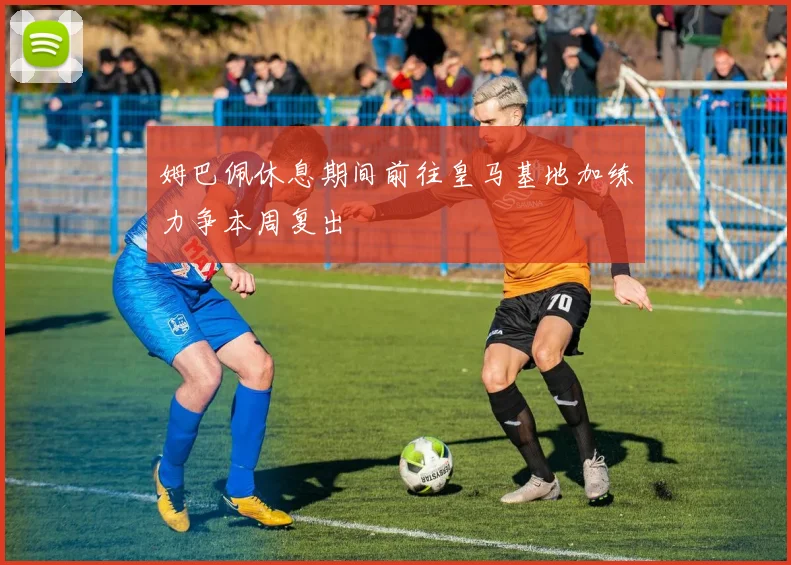 姆巴佩休息期间前往皇马基地加练力争本周复出