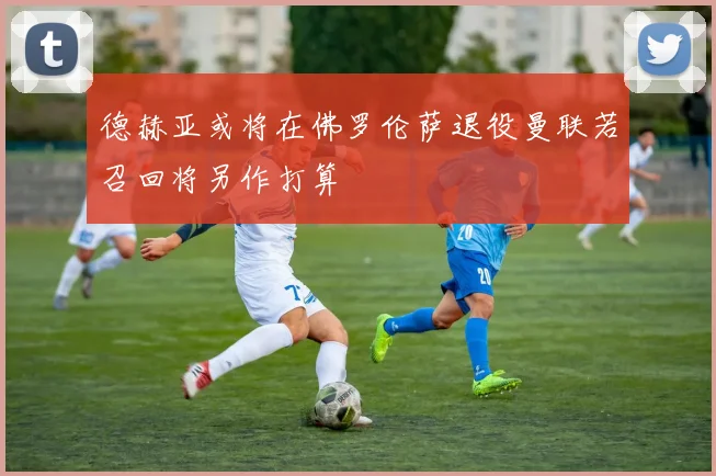 德赫亚或将在佛罗伦萨退役曼联若召回将另作打算