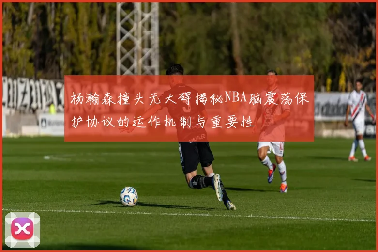 杨瀚森撞头无大碍揭秘NBA脑震荡保护协议的运作机制与重要性
