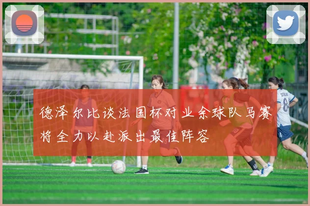 德泽尔比谈法国杯对业余球队马赛将全力以赴派出最佳阵容