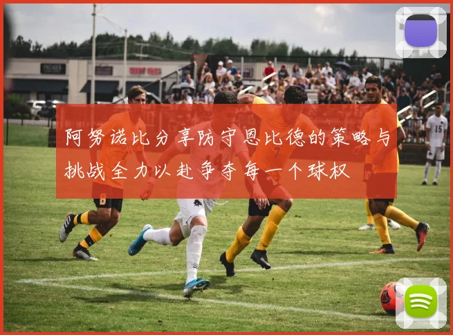 阿努诺比分享防守恩比德的策略与挑战全力以赴争夺每一个球权