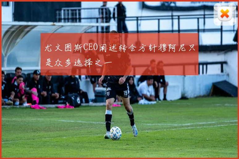 尤文图斯CEO阐述转会方针穆阿尼只是众多选择之一