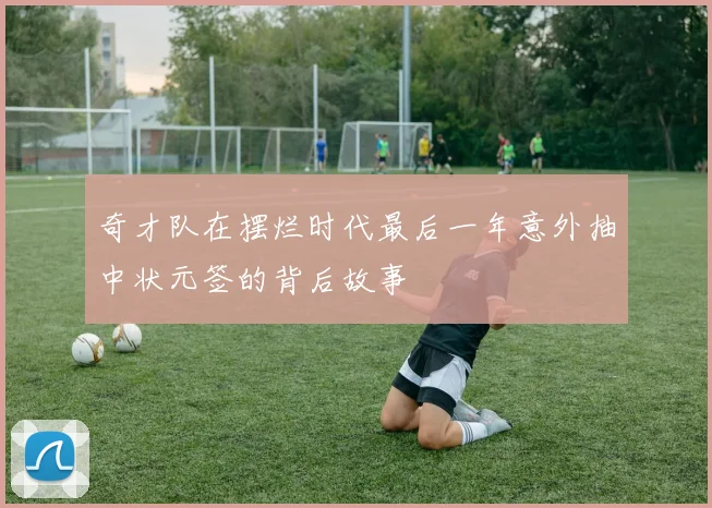 奇才队在摆烂时代最后一年意外抽中状元签的背后故事
