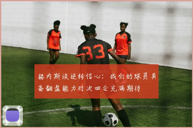 赫内斯谈逆转信心：我们的球员具备翻盘能力对次回合充满期待