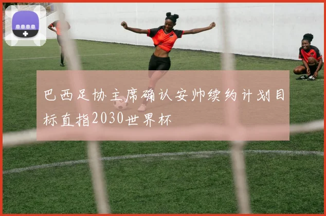 巴西足协主席确认安帅续约计划目标直指2030世界杯