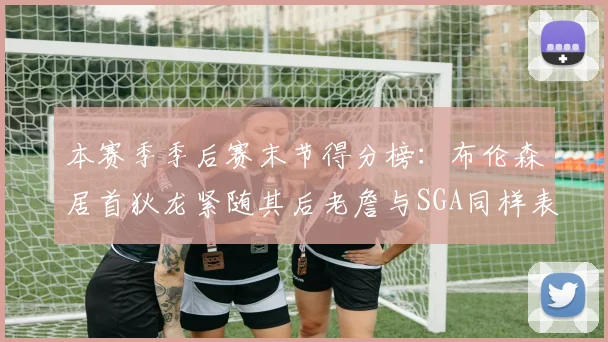 本赛季季后赛末节得分榜：布伦森居首狄龙紧随其后老詹与SGA同样表现出色